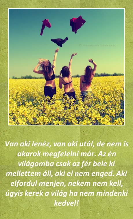 Van aki lenéz Van aki lenéz
Van aki lenéz, van aki utál, de nem is akarok megfelelni már. Az én világomba csak az fér bele ki mellettem áll, aki el nem enged. Aki elfordul menjen, nekem nem kell, úgyis kerek a világ ha nem mindenki kedvel!