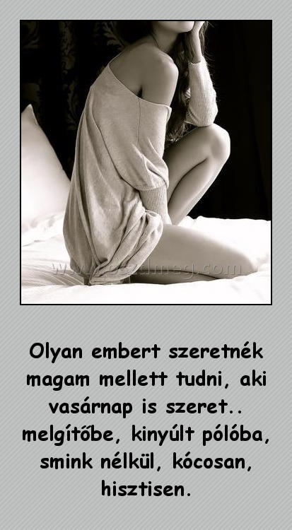 Olyan embert szeretnék magam mellett tudni Olyan embert szeretnék magam mellett tudni
Olyan embert szeretnék magam mellett tudni, aki vasárnap is szeret.. melgítőbe, kinyúlt pólóba, smink nélkül, kócosan, hisztisen.
