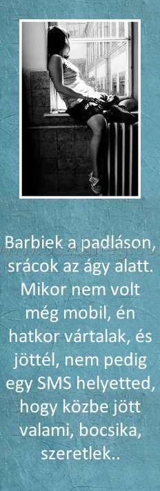 Barbiek a padláson Barbiek a padláson
Barbiek a padláson, srácok az ágy alatt. Mikor nem volt még mobil, én hatkor vártalak, és jöttél, nem pedig egy SMS helyetted, hogy közbe jött valami, bocsika, szeretlek..