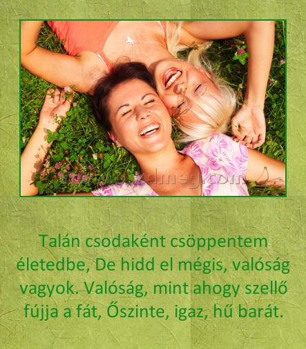 Talán csodaként csöppentem életedbe Talán csodaként csöppentem életedbe
Talán csodaként csöppentem életedbe, De hidd el mégis, valóság vagyok. Valóság, mint ahogy szellő fújja a fát, Őszinte, igaz, hű barát.