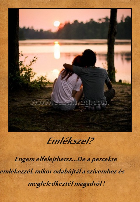 Emlékszel? Emlékszel?
Engem elfelejthetsz...De a percekre emlékezzél, mikor odabújtál a szívemhez és megfeledkeztél magadról !