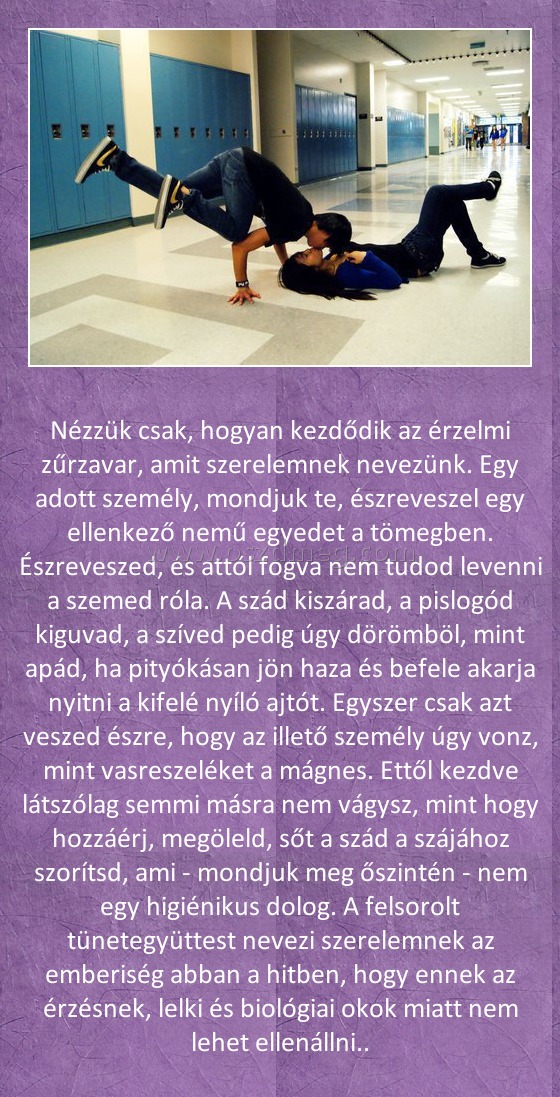 Nézzük csak Nézzük csak
Nézzük csak, hogyan kezdődik az érzelmi zűrzavar, amit szerelemnek nevezünk. Egy adott személy, mondjuk te, észreveszel egy ellenkező nemű egyedet a tömegben. Észreveszed, és attól fogva nem tudod levenni a szemed róla. A szád kiszárad, a pislogód kiguvad, a szíved pedig úgy dörömböl, mint apád, ha pityókásan jön haza és befele akarja nyitni a kifelé nyíló ajtót. Egyszer csak azt veszed észre, hogy az illető személy úgy vonz, mint vasreszeléket a mágnes. Ettől kezdve látszólag semmi másra nem vágysz, mint hogy hozzáérj, megöleld, sőt a szád a szájához szorítsd, ami - mondjuk meg őszintén - nem egy higiénikus dolog. A felsorolt tünetegyüttest nevezi szerelemnek az emberiség abban a hitben, hogy ennek az érzésnek, lelki és biológiai okok miatt nem lehet ellenállni..