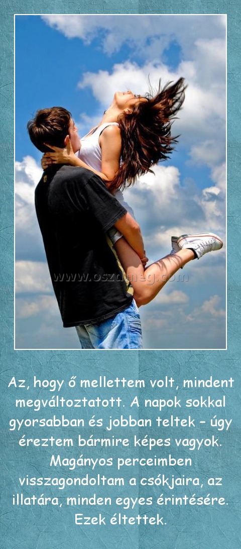 Az, hogy ő mellettem volt Az, hogy ő mellettem volt
Az, hogy ő mellettem volt, mindent megváltoztatott. A napok sokkal gyorsabban és jobban teltek – úgy éreztem bármire képes vagyok. Magányos perceimben visszagondoltam a csókjaira, az illatára, minden egyes érintésére. Ezek éltettek.
