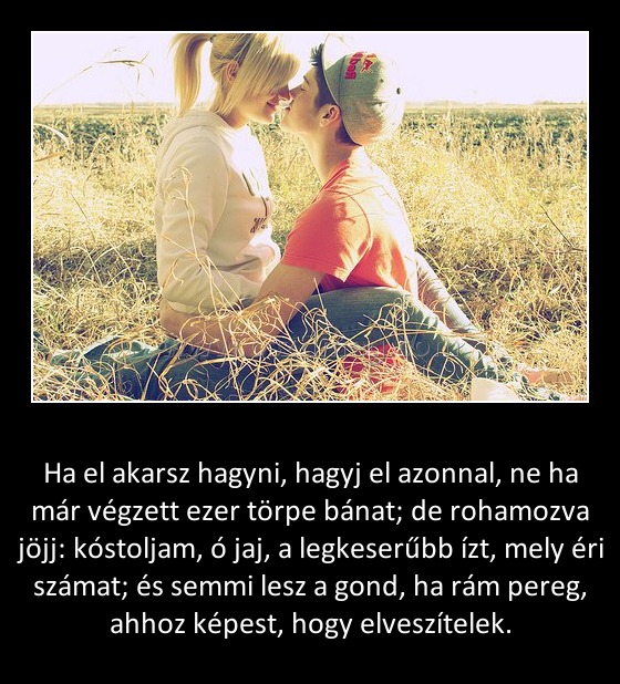 Ha el akarsz hagyni
 
Ha el akarsz hagyni, hagyj el azonnal, ne ha már végzett ezer törpe bánat; de rohamozva jöjj: kóstoljam, ó jaj, a legkeserűbb ízt, mely éri számat; és semmi lesz a gond, ha rám pereg, ahhoz képest, hogy elveszítelek.