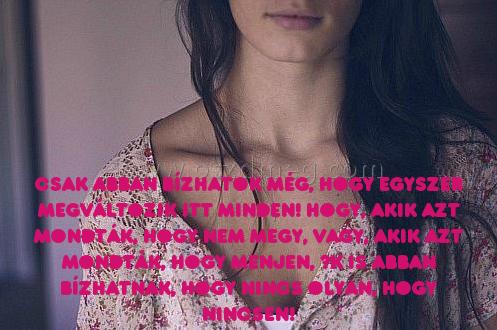 Csak abban bízhatok még Csak abban bízhatok még
Csak abban bízhatok még, hogy egyszer Megváltozik itt minden! Hogy, akik azt mondták, hogy nem megy, vagy, akik azt mondták, hogy menjen, ők is abban bízhatnak, hogy nincs olyan, hogy nincsen!