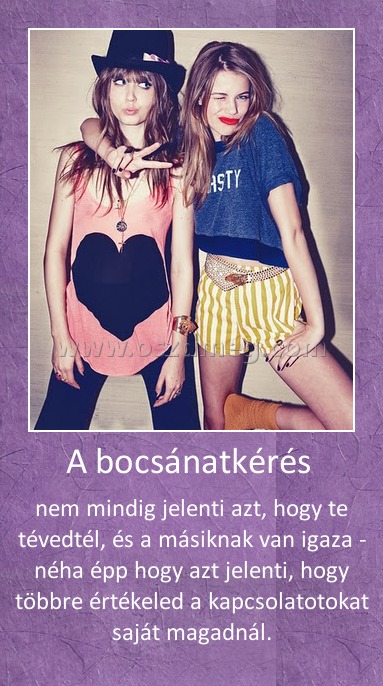 A bocsánatkérés A bocsánatkérés
nem mindig jelenti azt, hogy te tévedtél, és a másiknak van igaza - néha épp hogy azt jelenti, hogy többre értékeled a kapcsolatotokat saját magadnál.
