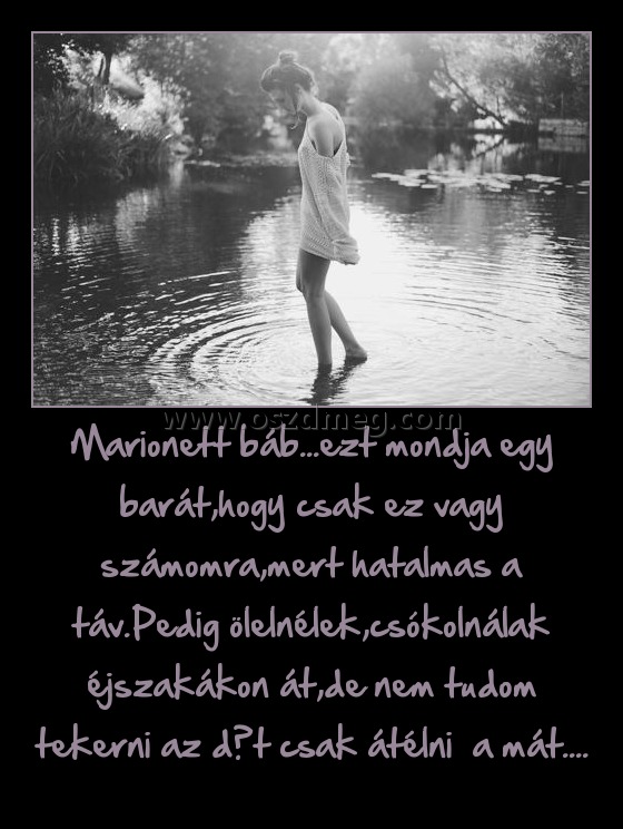 Marionett báb...ezt mondja egy barát,hogy csak ez vagy számomra,mert hatalmas a táv.Pedig ölelnélek,csókolnálak éjszakákon át,de nem tudom tekerni az dőt csak átélni  a mát....
 
