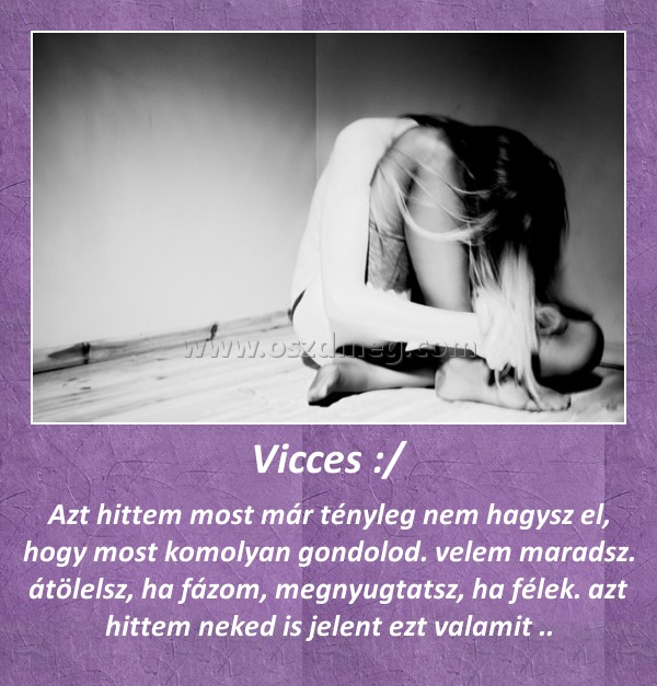 Vicces :/ Vicces :/
Azt hittem most már tényleg nem hagysz el, hogy most komolyan gondolod. velem maradsz. átölelsz, ha fázom, megnyugtatsz, ha félek. azt hittem neked is jelent ezt valamit ..