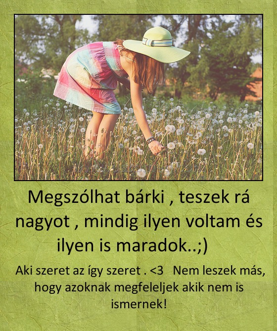 Megszólhat bárki , teszek rá nagyot , mindig ilyen voltam és ilyen is maradok..;) Megszólhat bárki , teszek rá nagyot , mindig ilyen voltam és ilyen is maradok..;)
Aki szeret az így szeret . <3 Nem leszek más, hogy azoknak megfeleljek akik nem is ismernek!