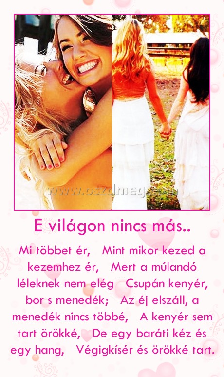 E világon nincs más.. E világon nincs más..
Mi többet ér, Mint mikor kezed a kezemhez ér, Mert a múlandó léleknek nem elég Csupán kenyér, bor s menedék; Az éj elszáll, a menedék nincs többé, A kenyér sem tart örökké, De egy baráti kéz és egy hang, Végigkísér és örökké tart.