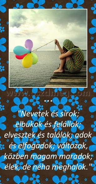 ...
 
"Nevetek és sírok; elbukok és felállok; elvesztek és találok; adok és elfogadok; változok, közben magam maradok; élek, de néha meghalok."