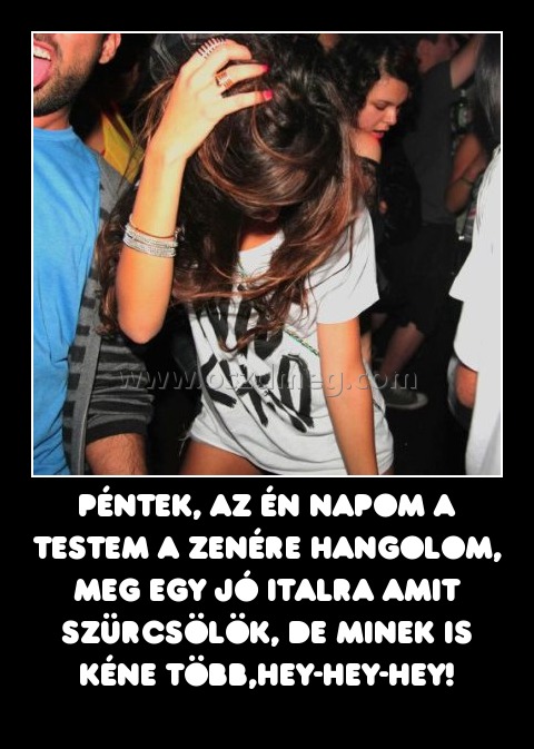 Péntek, az én napom a testem a zenére hangolom, meg egy jó italra amit szürcsölök, de minek is kéne több,hey-hey-hey! Péntek, az én napom a testem a zenére hangolom, meg egy jó italra amit szürcsölök, de minek is kéne több,hey-hey-hey!