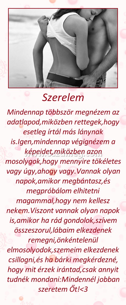 Szerelem Szerelem
Mindennap többször megnézem az adatlapod,miközben rettegek,hogy esetleg írtál más lánynak is.Igen,mindennap végignézem a képeidet,miközben azon mosolygok,hogy mennyire tökéletes vagy úgy,ahogy vagy.Vannak olyan napok,amikor megbántasz,és megpróbálom elhitetni magammal,hogy nem kellesz nekem.Viszont vannak olyan napok is,amikor ha rád gondolok,szívem összeszorul,lábaim elkezdenek remegni,önkéntelenül elmosolyodok,szemeim elkezdenek csillogni,és ha bárki megkérdezné, hogy mit érzek irántad,csak annyit tudnék mondani:Mindennél jobban szeretem Őt!<3