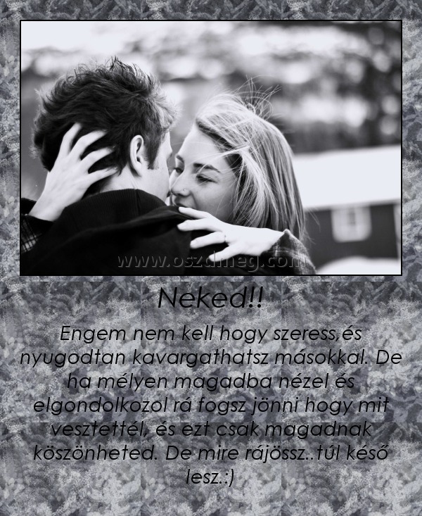 Neked!! Neked!!
Engem nem kell hogy szeress,és nyugodtan kavargathatsz másokkal. De ha mélyen magadba nézel és elgondolkozol rá fogsz jönni hogy mit vesztettél, és ezt csak magadnak köszönheted. De mire rájössz..túl késő lesz.:)