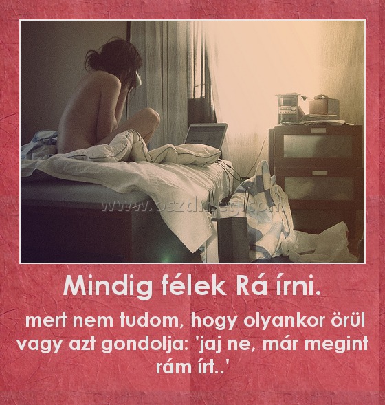 Mindig félek Rá írni.
 
 mert nem tudom, hogy olyankor örül vagy azt gondolja: 'jaj ne, már megint rám írt..'