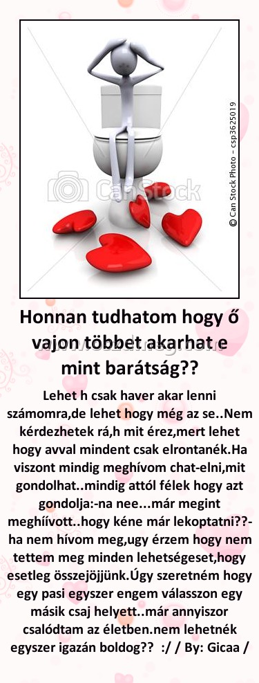 Honnan tudhatom hogy ő vajon többet akarhat e mint barátság?? Honnan tudhatom hogy ő vajon többet akarhat e mint barátság??
Lehet h csak haver akar lenni számomra,de lehet hogy még az se..Nem kérdezhetek rá,h mit érez,mert lehet hogy avval mindent csak elrontanék.Ha viszont mindig meghívom chat-elni,mit gondolhat..mindig attól félek hogy azt gondolja:-na nee...már megint meghíívott..hogy kéne már lekoptatni??- ha nem hívom meg,ugy érzem hogy nem tettem meg minden lehetségeset,hogy esetleg összejöjjünk.Úgy szeretném hogy egy pasi egyszer engem válasszon egy másik csaj helyett..már annyiszor csalódtam az életben.nem lehetnék egyszer igazán boldog?? :/ / By: Gicaa /