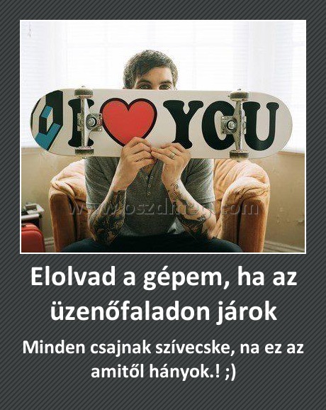 Elolvad a gépem, ha az üzenőfaladon járok
 
Minden csajnak szívecske, na ez az amitől hányok.! ;)
