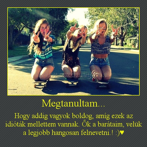Megtanultam... Megtanultam...
Hogy addig vagyok boldog, amíg ezek az idióták mellettem vannak. Ők a barátaim, velük a legjobb hangosan felnevetni.! :)♥