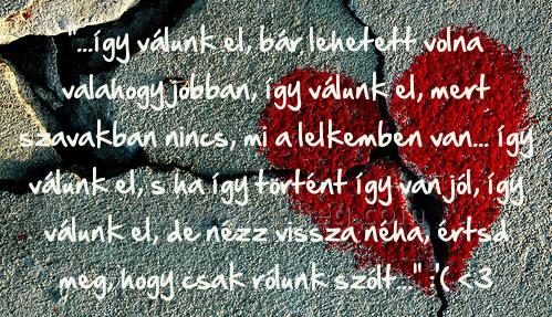 "...így válunk el
 
"...így válunk el, bár lehetett volna valahogy jobban, így válunk el, mert szavakban nincs, mi a lelkemben van... így válunk el, s ha így történt így van jól, így válunk el, de nézz vissza néha, értsd meg, hogy csak rólunk szólt..." :'( <3