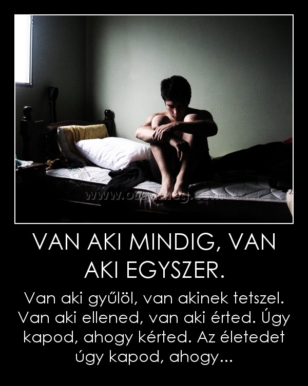 VAN AKI MINDIG, VAN AKI EGYSZER.
 
Van aki gyűlöl, van akinek tetszel. Van aki ellened, van aki érted. Úgy kapod, ahogy kérted. Az életedet úgy kapod, ahogy...