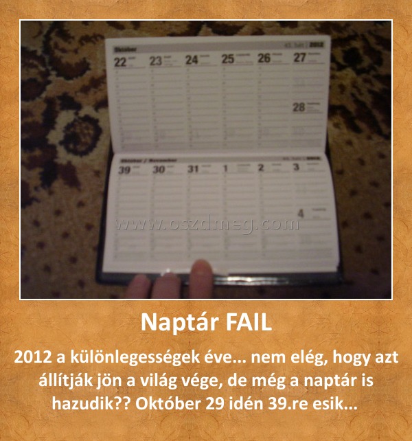 Naptár FAIL Naptár FAIL
2012 a különlegességek éve... nem elég, hogy azt állítják jön a világ vége, de még a naptár is hazudik?? Október 29 idén 39.re esik...