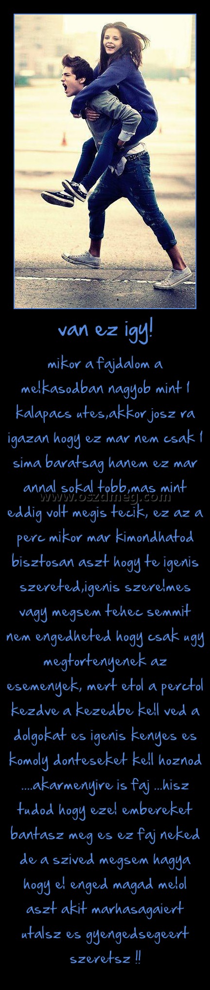 van ez igy! van ez igy!
mikor a fajdalom a melkasodban nagyob mint 1 kalapacs utes,akkor josz ra igazan hogy ez mar nem csak 1 sima baratsag hanem ez mar annal sokal tobb,mas mint eddig volt megis tecik, ez az a perc mikor mar kimondhatod bisztosan aszt hogy te igenis szereted,igenis szerelmes vagy megsem tehec semmit nem engedheted hogy csak ugy megtortenyenek az esemenyek, mert etol a perctol kezdve a kezedbe kell ved a dolgokat es igenis kenyes es komoly donteseket kell hoznod ....akarmenyire is faj ...hisz tudod hogy ezel embereket bantasz meg es ez faj neked de a szived megsem hagya hogy el enged magad melol aszt akit marhasagaiert utalsz es gyengedsegeert szeretsz !!