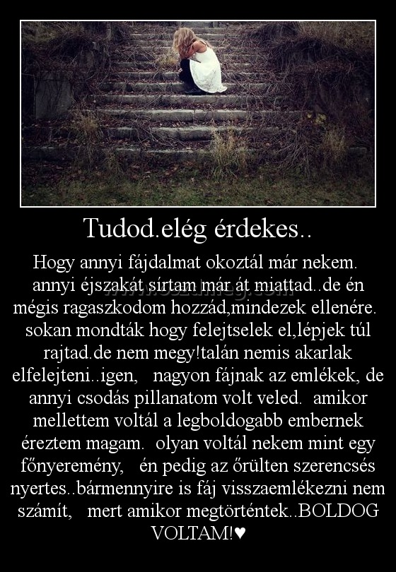 Tudod.elég érdekes.. Tudod.elég érdekes..
Hogy annyi fájdalmat okoztál már nekem. annyi éjszakát sírtam már át miattad..de én mégis ragaszkodom hozzád,mindezek ellenére. sokan mondták hogy felejtselek el,lépjek túl rajtad.de nem megy!talán nemis akarlak elfelejteni..igen, nagyon fájnak az emlékek, de annyi csodás pillanatom volt veled. amikor mellettem voltál a legboldogabb embernek éreztem magam. olyan voltál nekem mint egy főnyeremény, én pedig az őrülten szerencsés nyertes..bármennyire is fáj visszaemlékezni nem számít, mert amikor megtörténtek..BOLDOG VOLTAM!♥