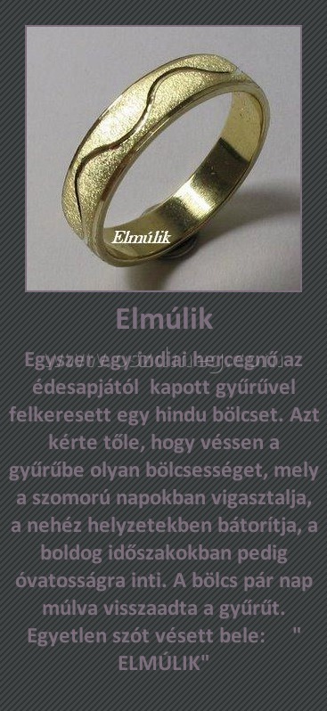 Elmúlik Elmúlik
Egyszer egy indiai hercegnő az édesapjától kapott gyűrűvel felkeresett egy hindu bölcset. Azt kérte tőle, hogy véssen a gyűrűbe olyan bölcsességet, mely a szomorú napokban vigasztalja, a nehéz helyzetekben bátorítja, a boldog időszakokban pedig óvatosságra inti. A bölcs pár nap múlva visszaadta a gyűrűt. Egyetlen szót vésett bele: " ELMÚLIK"