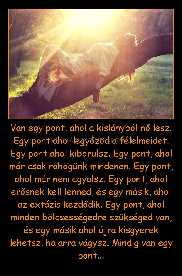 Van egy pont, ahol a kislányból nő lesz. Egy pont ahol legyőzöd a félelmeidet. Egy pont ahol kiborulsz. Egy pont, ahol már csak röhögünk mindenen. Egy pont, ahol már nem agyalsz. Egy pont, ahol erősnek kell lenned, és egy másik, ahol az extázis kezdődik. Van egy pont, ahol a kislányból nő lesz. Egy pont ahol legyőzöd a félelmeidet. Egy pont ahol kiborulsz. Egy pont, ahol már csak röhögünk mindenen. Egy pont, ahol már nem agyalsz. Egy pont, ahol erősnek kell lenned, és egy másik, ahol az extázis kezdődik.