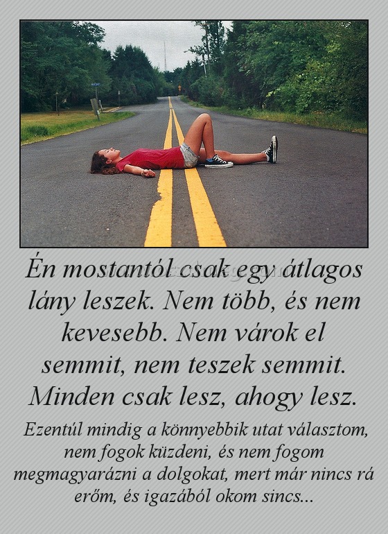 Én mostantól csak egy átlagos lány leszek. Nem több, és nem kevesebb. Nem várok el semmit, nem teszek semmit. Minden csak lesz, ahogy lesz. Én mostantól csak egy átlagos lány leszek. Nem több, és nem kevesebb. Nem várok el semmit, nem teszek semmit. Minden csak lesz, ahogy lesz.
Ezentúl mindig a könnyebbik utat választom, nem fogok küzdeni, és nem fogom megmagyarázni a dolgokat, mert már nincs rá erőm, és igazából okom sincs...