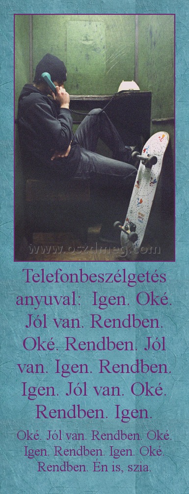 Telefonbeszélgetés anyuval: Igen. Oké. Jól van. Rendben. Oké. Rendben. Jól van. Igen. Rendben. Igen. Jól van. Oké. Rendben. Igen. Telefonbeszélgetés anyuval: Igen. Oké. Jól van. Rendben. Oké. Rendben. Jól van. Igen. Rendben. Igen. Jól van. Oké. Rendben. Igen.
Oké. Jól van. Rendben. Oké. Igen. Rendben. Igen. Oké. Rendben. Én is, szia.