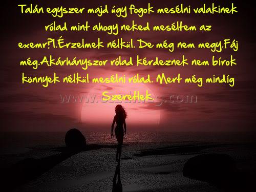 Talán egyszer majd úgy Talán egyszer majd úgy
Talán egyszer majd úgy fogok mesélni valakinek rólad mint ahogy neked meséltem az exemről.Érzelmek nélkül. De még nem megy.Fáj még.Akárhányszor rólad kérdeznek nem bírok könnyek nélkül mesélni rólad. Mert még mindíg Szeretlek.