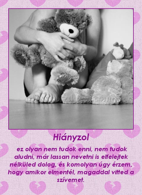 Hiányzol Hiányzol
ez olyan nem tudok enni, nem tudok aludni, már lassan nevetni is elfelejtek nélküled dolog, és komolyan úgy érzem, hogy amikor elmentél, magaddal vitted a szívemet.