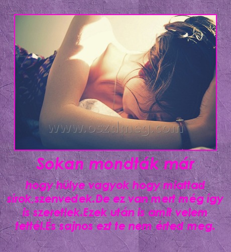 Sokan mondták már Sokan mondták már
hogy hülye vagyok hogy miattad sírok,szenvedek.De ez van mert még így is szeretlek.Ezek után is amit velem tettél.És sajnos ezt te nem érted meg.