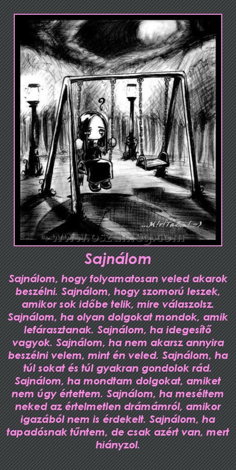 Sajnálom Sajnálom
Sajnálom, hogy folyamatosan veled akarok beszélni. Sajnálom, hogy szomorú leszek, amikor sok időbe telik, mire válaszolsz. Sajnálom, ha olyan dolgokat mondok, amik lefárasztanak. Sajnálom, ha idegesítő vagyok. Sajnálom, ha nem akarsz annyira beszélni velem, mint én veled. Sajnálom, ha túl sokat és túl gyakran gondolok rád. Sajnálom, ha mondtam dolgokat, amiket nem úgy értettem. Sajnálom, ha meséltem neked az értelmetlen drámámról, amikor igazából nem is érdekelt. Sajnálom, ha tapadósnak tűntem, de csak azért van, mert hiányzol.