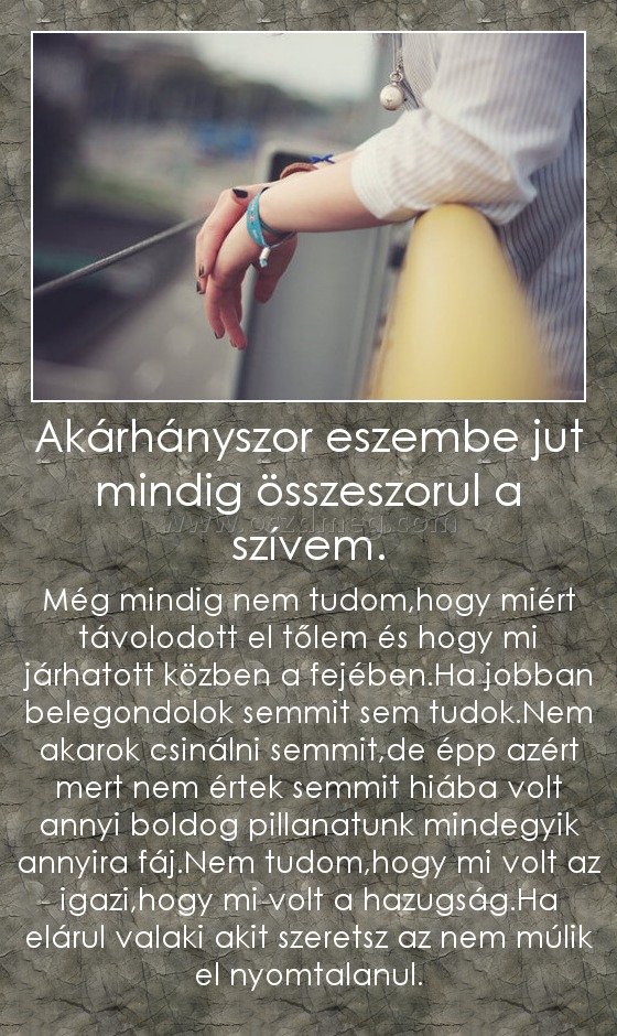 Akárhányszor eszembe jut mindig összeszorul a szívem. Akárhányszor eszembe jut mindig összeszorul a szívem.
Még mindig nem tudom,hogy miért távolodott el tőlem és hogy mi járhatott közben a fejében.Ha jobban belegondolok semmit sem tudok.Nem akarok csinálni semmit,de épp azért mert nem értek semmit hiába volt annyi boldog pillanatunk mindegyik annyira fáj.Nem tudom,hogy mi volt az igazi,hogy mi volt a hazugság.Ha elárul valaki akit szeretsz az nem múlik el nyomtalanul.
