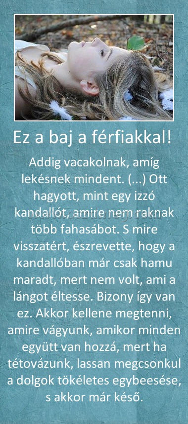 Ez a baj a férfiakkal! Ez a baj a férfiakkal!
Addig vacakolnak, amíg lekésnek mindent. (...) Ott hagyott, mint egy izzó kandallót, amire nem raknak több fahasábot. S mire visszatért, észrevette, hogy a kandallóban már csak hamu maradt, mert nem volt, ami a lángot éltesse. Bizony így van ez. Akkor kellene megtenni, amire vágyunk, amikor minden együtt van hozzá, mert ha tétovázunk, lassan megcsonkul a dolgok tökéletes egybeesése, s akkor már késő.