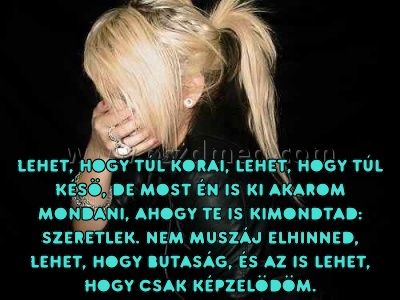 Lehet
 
Lehet, hogy túl korai, lehet, hogy túl késö, de most én is ki akarom mondani, ahogy te is kimondtad: szeretlek. Nem muszáj elhinned, lehet, hogy butaság, és az is lehet, hogy csak képzelödöm.