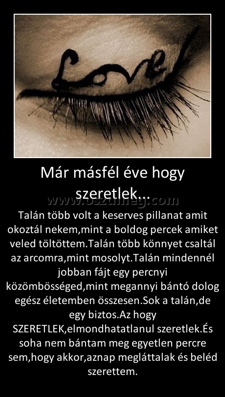 Már másfél éve hogy szeretlek...
 
Talán több volt a keserves pillanat amit okoztál nekem,mint a boldog percek amiket veled töltöttem.Talán több könnyet csaltál az arcomra,mint mosolyt.Talán mindennél jobban fájt egy percnyi közömbösséged,mint megannyi bántó dolog egész életemben összesen.Sok a talán,de egy biztos.Az hogy SZERETLEK,elmondhatatlanul szeretlek.És soha nem bántam meg egyetlen percre sem,hogy akkor,aznap megláttalak és beléd szerettem.