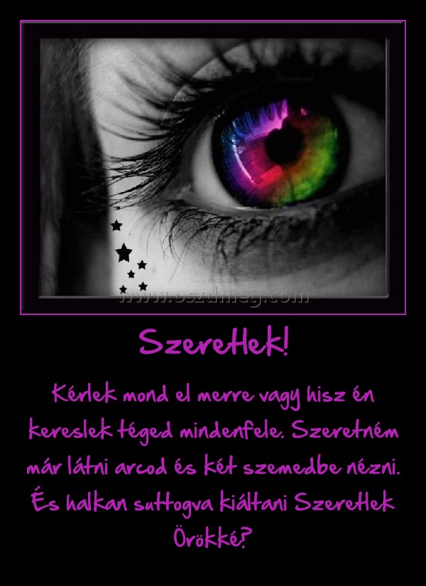 Szeretlek!
 
Kérlek mond el merre vagy hisz én kereslek téged mindenfele. Szeretném már látni arcod és két szemedbe nézni. És halkan suttogva kiáltani Szeretlek Örökké♥