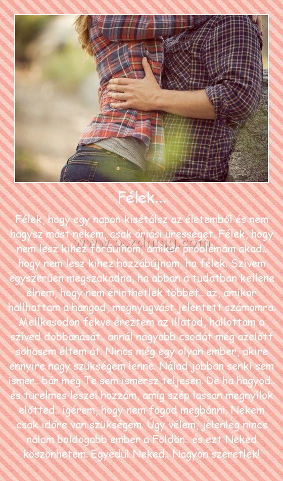 Félek...
 
Félek, hogy egy napon kisétálsz az életemből és nem hagysz mást nekem, csak óriási ürességet. Félek, hogy nem lesz kihez fordulnom, amikor problémám akad.. hogy nem lesz kihez hozzábújnom, ha félek. Szívem egyszerűen megszakadna, ha abban a tudatban kellene élnem, hogy nem érinthetlek többet.. az, amikor hallhattam a hangod, megnyugvást jelentett számomra. Mellkasodon fekve éreztem az illatod, hallottam a szíved dobbanását.. annál nagyobb csodát még azelőtt sohasem éltem át. Nincs még egy olyan ember, akire ennyire nagy szükségem lenne. Nálad jobban senki sem ismer.. bár még Te sem ismersz teljesen. De ha hagyod.. és türelmes leszel hozzám, amíg szép lassan megnyílok előtted.. ígérem, hogy nem fogod megbánni. Nekem csak időre van szükségem. Úgy vélem, jelenleg nincs nálam boldogabb ember a Földön.. és ezt Neked köszönhetem. Egyedül Neked.. Nagyon szeretlek!