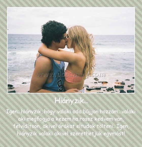 Hiányzik..
 
Igen.. hiányzik, hogy valaki oda bújjon hozzám.. valaki aki megfogja a kezem ha rossz kedvem van, felvidítson, akivel órákat eltudok tölteni.. Igen, hiányzik valaki akivel szerethetjük egymást!