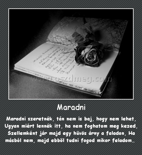 Maradni Maradni
Maradni szeretnék, tán nem is baj, hogy nem lehet, Ugyan miért lennék itt, ha nem foghatom meg kezed, Szellemként jár majd egy hűvös árny a faladon, Ha másból nem, majd ebből tudni fogod mikor feladom…