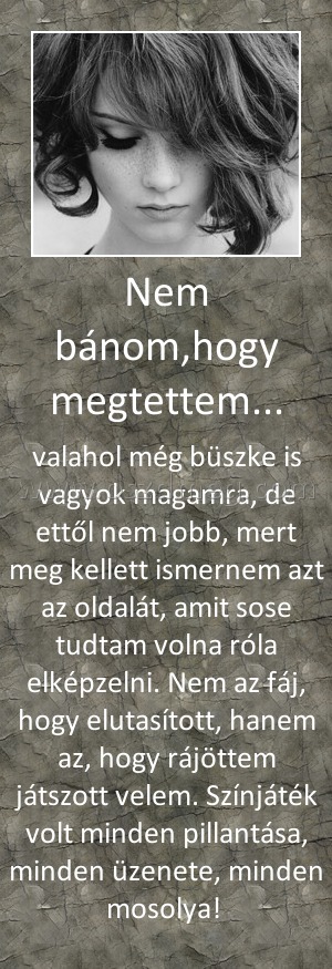 Nem bánom,hogy megtettem... Nem bánom,hogy megtettem...
valahol még büszke is vagyok magamra, de ettől nem jobb, mert meg kellett ismernem azt az oldalát, amit sose tudtam volna róla elképzelni. Nem az fáj, hogy elutasított, hanem az, hogy rájöttem játszott velem. Színjáték volt minden pillantása, minden üzenete, minden mosolya!