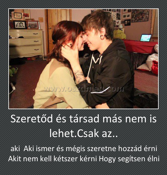 Szeretőd és társad más nem is lehet.Csak az..
 
aki  Aki ismer és mégis szeretne hozzád érni Akit nem kell kétszer kérni Hogy segítsen élni