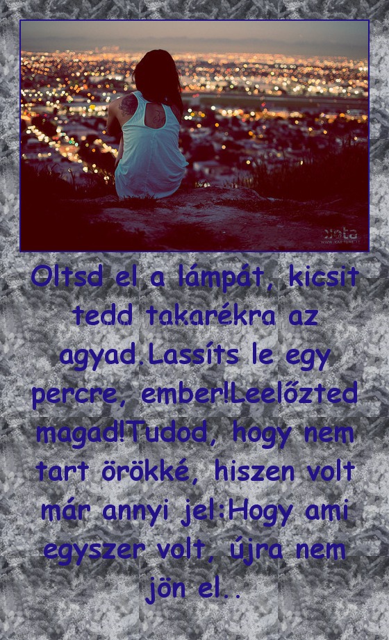 Oltsd el a lámpát, kicsit tedd takarékra az agyad.Lassíts le egy percre, ember!Leelőzted magad!Tudod, hogy nem tart örökké, hiszen volt már annyi jel:Hogy ami egyszer volt, újra nem jön el..
 
