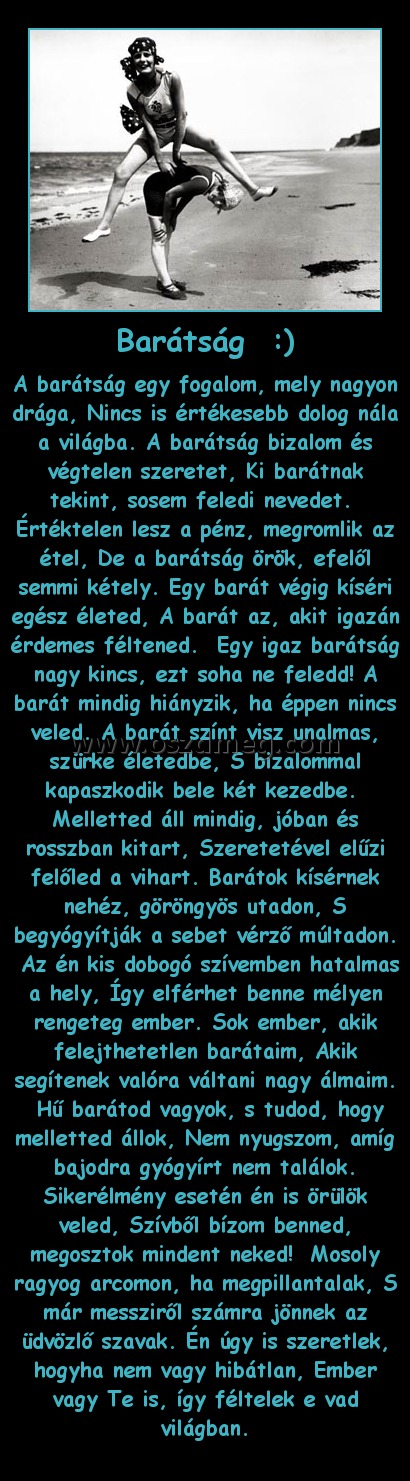Barátság  :)
 
A barátság egy fogalom, mely nagyon drága, Nincs is értékesebb dolog nála a világba. A barátság bizalom és végtelen szeretet, Ki barátnak tekint, sosem feledi nevedet.  Értéktelen lesz a pénz, megromlik az étel, De a barátság örök, efelől semmi kétely. Egy barát végig kíséri egész életed, A barát az, akit igazán érdemes féltened.  Egy igaz barátság nagy kincs, ezt soha ne feledd! A barát mindig hiányzik, ha éppen nincs veled. A barát színt visz unalmas, szürke életedbe, S bizalommal kapaszkodik bele két kezedbe.  Melletted áll mindig, jóban és rosszban kitart, Szeretetével elűzi felőled a vihart. Barátok kísérnek nehéz, göröngyös utadon, S begyógyítják a sebet vérző múltadon.  Az én k
004f8c
is dobogó szívemben hatalmas a hely, Így elférhet benne mélyen rengeteg ember. Sok ember, akik felejthetetlen barátaim, Akik segítenek valóra váltani nagy álmaim.  Hű barátod vagyok, s tudod, hogy melletted állok, Nem nyugszom, amíg bajodra gyógyírt nem találok. Sikerélmény esetén én is örülök veled, Szívből bízom benned, megosztok mindent neked!  Mosoly ragyog arcomon, ha megpillantalak, S már messziről számra jönnek az üdvözlő szavak. Én úgy is szeretlek, hogyha nem vagy hibátlan, Ember vagy Te is, így féltelek e vad világban.