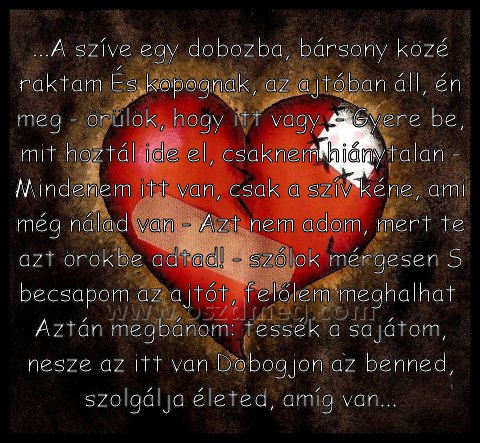 ...A szíve egy dobozba
 
...A szíve egy dobozba, bársony közé raktam És kopognak, az ajtóban áll, én meg - örülök, hogy itt vagy  - Gyere be, mit hoztál ide el, csaknem hiánytalan - Mindenem itt van, csak a szív kéne, ami még nálad van - Azt nem adom, mert te azt örökbe adtad! - szólok mérgesen S becsapom az ajtót, felőlem meghalhat  Aztán megbánom: tessék a sajátom, nesze az itt van Dobogjon az benned, szolgálja életed, amíg van...