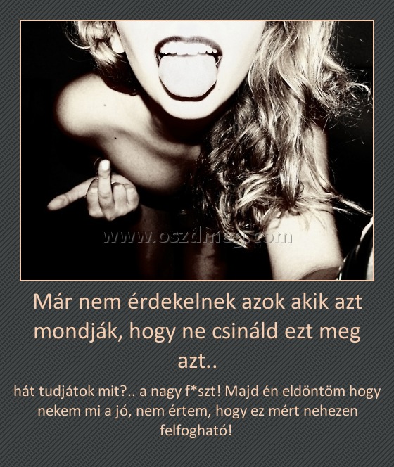 Már nem érdekelnek azok akik azt mondják, hogy ne csináld ezt meg azt.. Már nem érdekelnek azok akik azt mondják, hogy ne csináld ezt meg azt..
hát tudjátok mit?.. a nagy f*szt! Majd én eldöntöm hogy nekem mi a jó, nem értem, hogy ez mért nehezen felfogható!