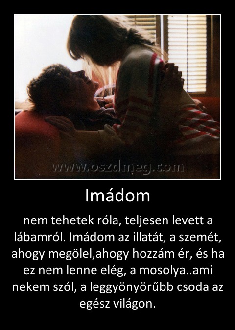 Imádom
 
nem tehetek róla, teljesen levett a lábamról. Imádom az illatát, a szemét, ahogy megölel,ahogy hozzám ér, és ha ez nem lenne elég, a mosolya..ami nekem szól, a leggyönyörűbb csoda az egész világon.